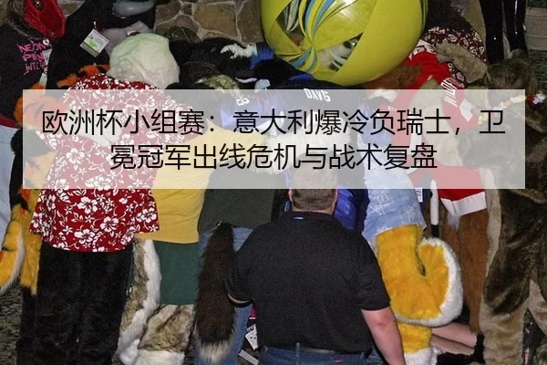 欧洲杯小组赛：意大利爆冷负瑞士，卫冕冠军出线危机与战术复盘