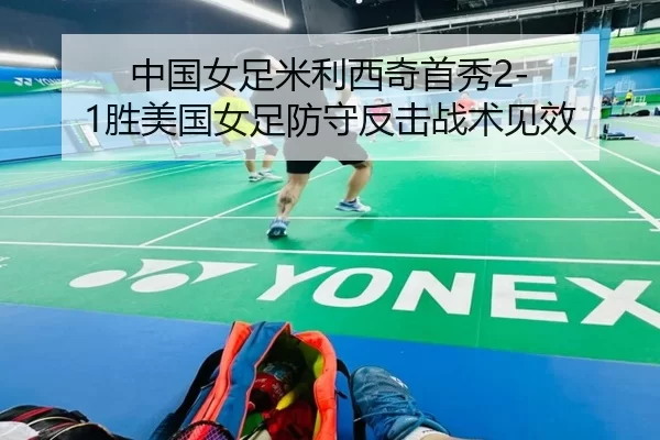 中国女足米利西奇首秀2-1胜美国女足防守反击战术见效